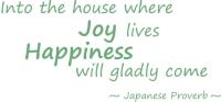A Japanese Proverb, Into the house where Joy lives, Happiness will gladly come. This design will inspire you to keep your home a happy one.