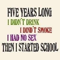 Five years long I didn´t drink, I didn´t smoke, I had no sex - then I started school ... Colorful text only design for men with a sense of fun and weird humor.